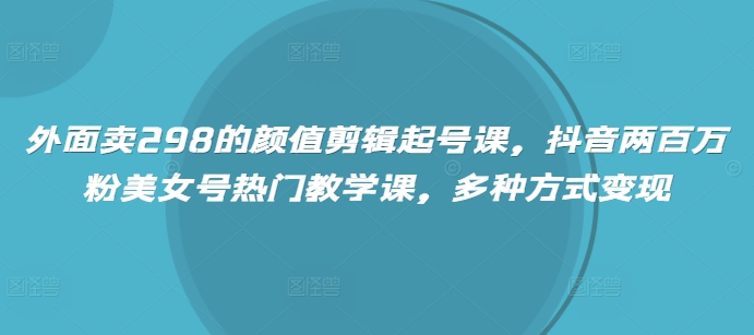 外面卖298的颜值剪辑起号课，抖音两百万粉美女号热门教学课，多种方式变现-清风