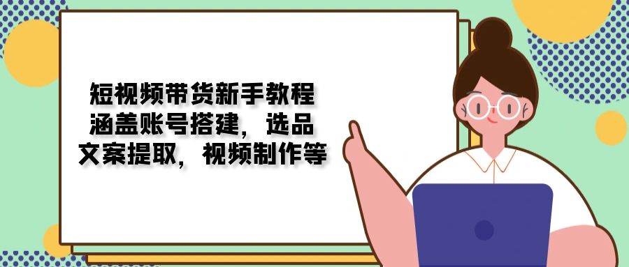 短视频带货新手教程：涵盖账号搭建，选品，文案提取，视频制作等-清风