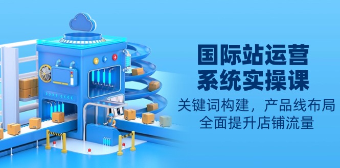 国际站运营系统实操课：关键词构建，产品线布局，全面提升店铺流量-清风