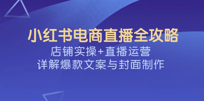 小红书电商直播全攻略，店铺实操+直播运营，详解爆款文案与封面制作-清风