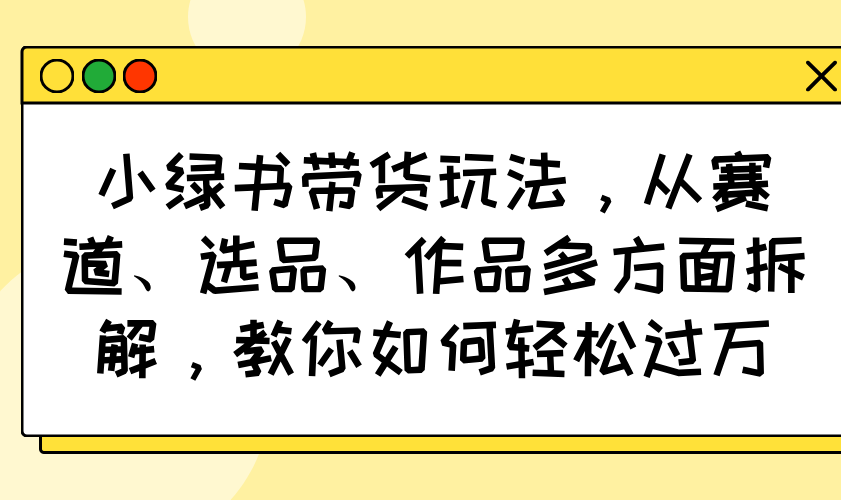 小绿书带货玩法，从赛道、选品、作品多方面拆解，教你如何轻松过万-清风