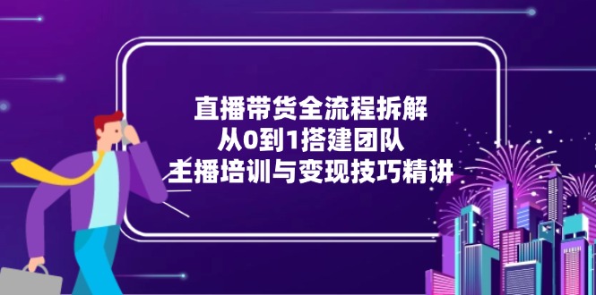 直播带货全流程拆解：从0到1搭建团队，主播培训与变现技巧精讲-清风