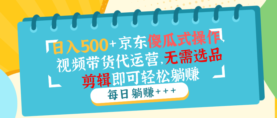 日入500+京东傻瓜式操作，视频带货代运营，无需选品剪辑即可轻松躺赚-清风