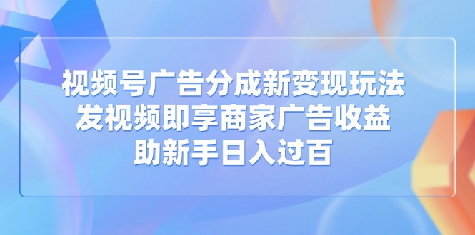 视频号广告分成新变现玩法：发视频即享商家广告收益，助新手日入过百-清风
