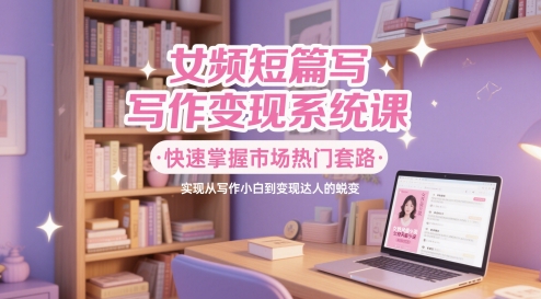 女频短篇写作变现系统课，快速掌握市场热门套路，实现从写作小白到变现达人的蜕变-清风