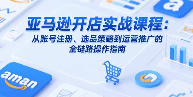 亚马逊开店实战课程：从账号注册、选品策略到运营推广的全链路操作指南-清风