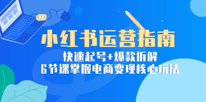 小红书运营指南：快速起号+爆款拆解，6节课掌握电商变现核心玩法-清风