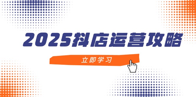 2025抖店运营攻略，掌握抖店技巧，打造月销百万，新手入门到精通-清风