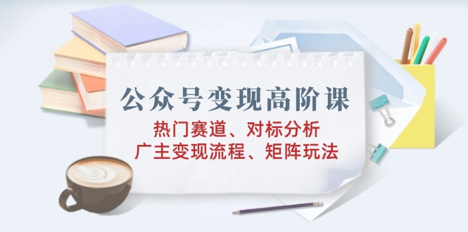公众号变现高阶课：热门赛道、对标分析、广告主变现流程、矩阵玩法-清风