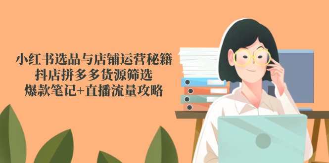 小红书选品与店铺运营秘籍，抖店拼多多货源筛选，爆款笔记+直播流量攻略-清风