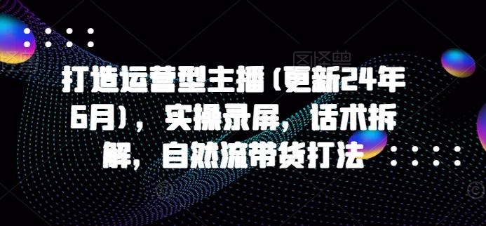 打造运营型主播(更新25年5月)，实操录屏，话术拆解，自然流带货打法-清风