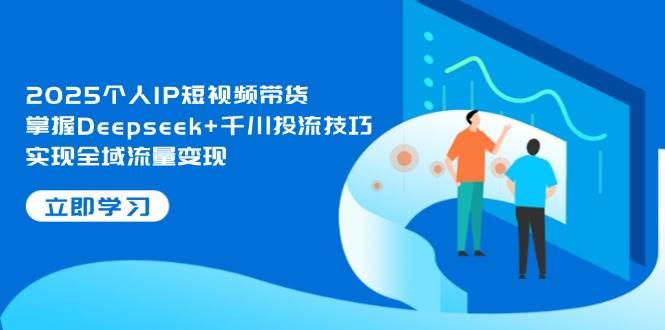 2025个人IP短视频带货，掌握Deepseek+千川投流技巧，实现全域流量变现-清风